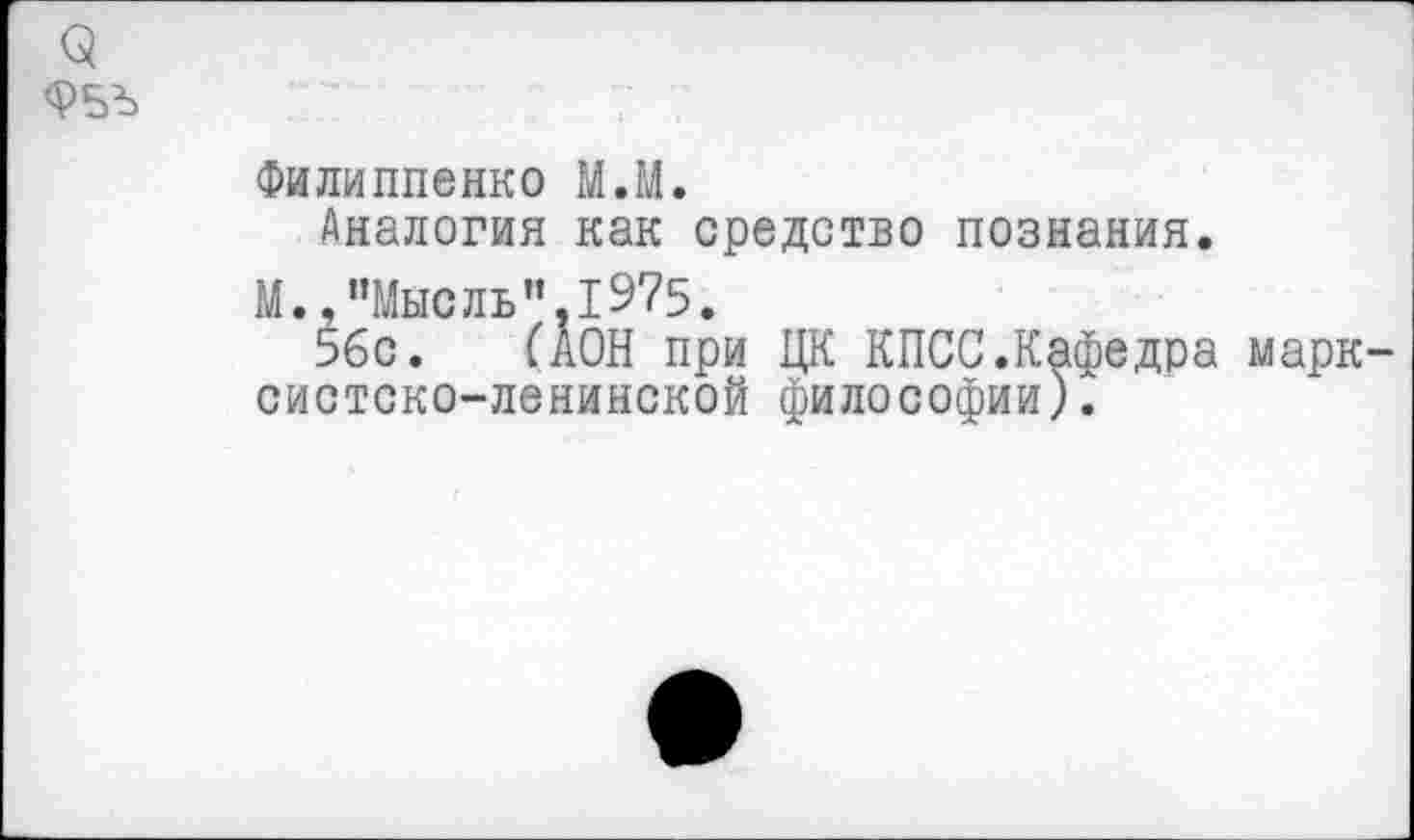 ﻿<5
Ф5Ъ
Филиппенко М.М.
Аналогия как средство познания.
М., ’’Мысль ".1975.
5бс. ГАОН при ЦК КПСС.Кафедра марксистско-ленинской философии).